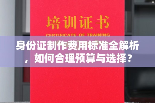 芳苑身份证制作费用标准全解析，如何合理预算与选择？
